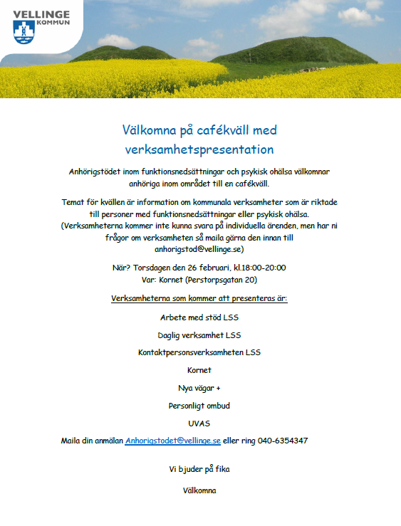 Bild p&aring; en inbjudan. Sidhuvud p&aring; bilden med ett blommande rapsf&auml;lt. V&auml;lkomna p&aring; caf&eacute;kv&auml;ll med verksamhetspresentation Anh&ouml;rigst&ouml;det inom funktionsneds&auml;ttningar och psykisk oh&auml;lsa v&auml;lkomnar anh&ouml;riga inom omr&aring;det till en caf&eacute;kv&auml;ll. Temat f&ouml;r kv&auml;llen &auml;r information om kommunala verksamheter som &auml;r riktade till personer med funktionsneds&auml;ttningar eller psykisk oh&auml;lsa. (Verksamheterna kommer inte kunna svara p&aring; individuella &auml;renden, men har ni fr&aring;gor om verksamheten s&aring; maila g&auml;rna den innan till anhorigstod@vellinge.se) N&auml;r? Torsdagen den 26 februari, kl.18:00-20:00 Var: Kornet (Perstorpsgatan 20) Verksamheterna som kommer att presenteras &auml;r: Arbete med st&ouml;d LSS Daglig verksamhet LSS Kontaktpersonsverksamheten LSS Kornet Nya v&auml;gar + Personligt ombud UVAS Maila din anm&auml;lan Anhorigstodet@vellinge.se eller ring 040-6354347 Vi bjuder p&aring; fika. V&auml;lkomna!