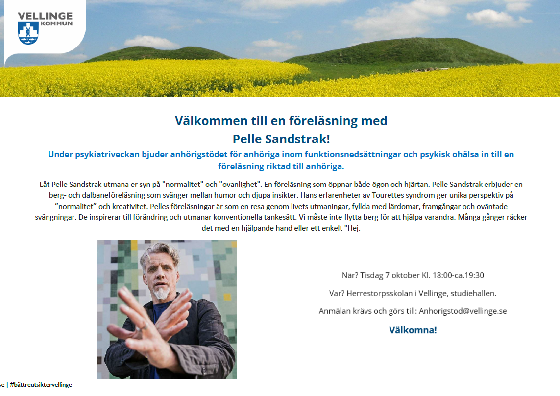 Välkommen till en föreläsning med Pelle Sandstrak! Under psykiatriveckan bjuder anhörigstödet för anhöriga inom funktionsnedsättningar och psykisk ohälsa in till en föreläsning riktad till anhöriga. Låt Pelle Sandstrak utmana er syn på "normalitet" och "ovanlighet". En föreläsning som öppnar både ögon och hjärtan. Pelle Sandstrak erbjuder en berg- och dalbaneföreläsning som svänger mellan humor och djupa insikter. Hans erfarenheter av Tourettes syndrom ger unika perspektiv på ”normalitet” och kreativitet. Pelles föreläsningar är som en resa genom livets utmaningar, fyllda med lärdomar, framgångar och oväntade svängningar. De inspirerar till förändring och utmanar konventionella tankesätt. Vi måste inte flytta berg för att hjälpa varandra. Många gånger räcker det med en hjälpande hand eller ett enkelt "Hej. När? Tisdag 7 oktober Kl. 18:00-ca.19:30 Var? Herrestorpsskolan i Vellinge, studiehallen.  Anmälan krävs och görs till: Anhorigstod@vellinge.se Välkomna! 